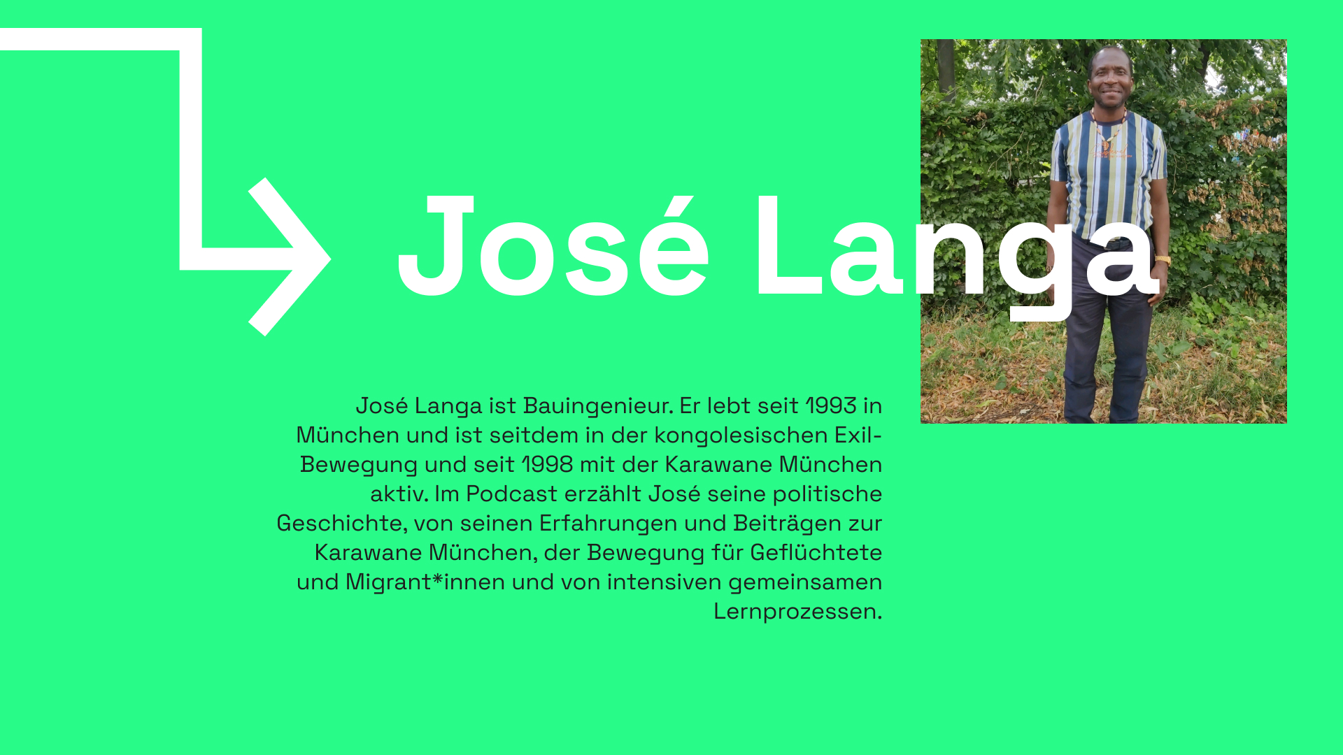 Informationstafel mit grünem Hintergrund. Ein eckiger, weißer Pfeil kommt von oben links und zeigt auf die Überschrift: José Langa. Daneben ist ein Bild von José abgebildet, der vor einer Baumhecke steht. José lächelt in die Kamera, trägt unter anderem ein gestreiftes T-Shirt. Darunter ist ein Informationstext mit folgendem Inhalt zu lesen: José Langa ist Bauingenieur. Er lebt seit 1993 in München und ist seitdem in der kongolesischen Exil-Bewegung und seit 1998 mit der Karawane München aktiv. Im Podcast erzählt José seine politische Geschichte, von seinen Erfahrungen und Beiträgen zur Karawane München, der Bewegung für Geflüchtete und Migrant*innen und von intensiven gemeinsamen Lernprozessen.