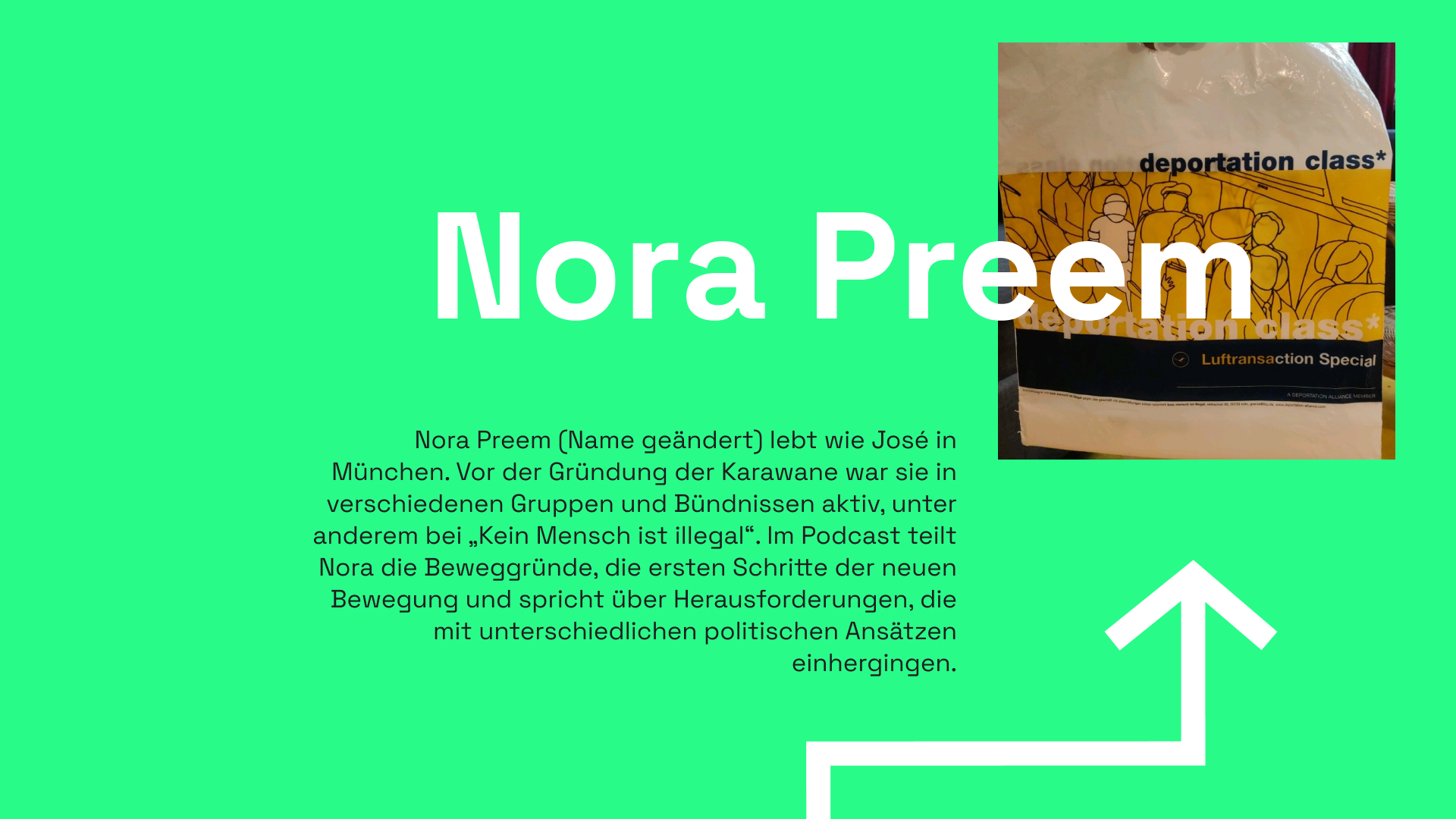 Informationstafel mit grünem Hintergrund. Als Überschrift ist "Nora Preem" zu lesen, dahinter ist eine bedruckte weiße Tüte zu sehen. Darauf ist eine Strichzeichnung zu sehen von den Sitzreihen eines Flugzeugs. Das Bild ist in gelb gehalten und nur die Umrisse der Personen und Sitzplätze ist ein schwarzen Konturen gehalten. Eine Person ist jedoch weiß, hat, trägt eine Augenbinde und ist an den Sitz gefesselt. Über und unter der Zeichnung ist "deportation class*" zu lesen, darunter ist das Logo der Lufthansa angedeutet, daneben der Schriftzug "Luftransaction Special". Folge Buchstabenkombination ist in gelb: "Luftransa", der Rest ist weiß. Zusammen mit der blau-gelben Farbkombination sieht das ganze wie der Schriftzug und Corporate Identity Auftritt der "Lufthansa" aus. Unter dem Bild ist ein Infotext sowie ein eckiger, weißer Pfeil zu sehen. Im Informationstext steht: Nora Preem (Name geändert) lebt wie José in München. Vor der Gründung der Karawane war sie in verschiedenen Gruppen und Bündnissen aktiv, unter anderem bei „Kein Mensch ist illegal“. Im Podcast teilt Nora die Beweggründe, die ersten Schritte der neuen Bewegung und spricht über Herausforderungen, die mit unterschiedlichen politischen Ansätzen einhergingen.