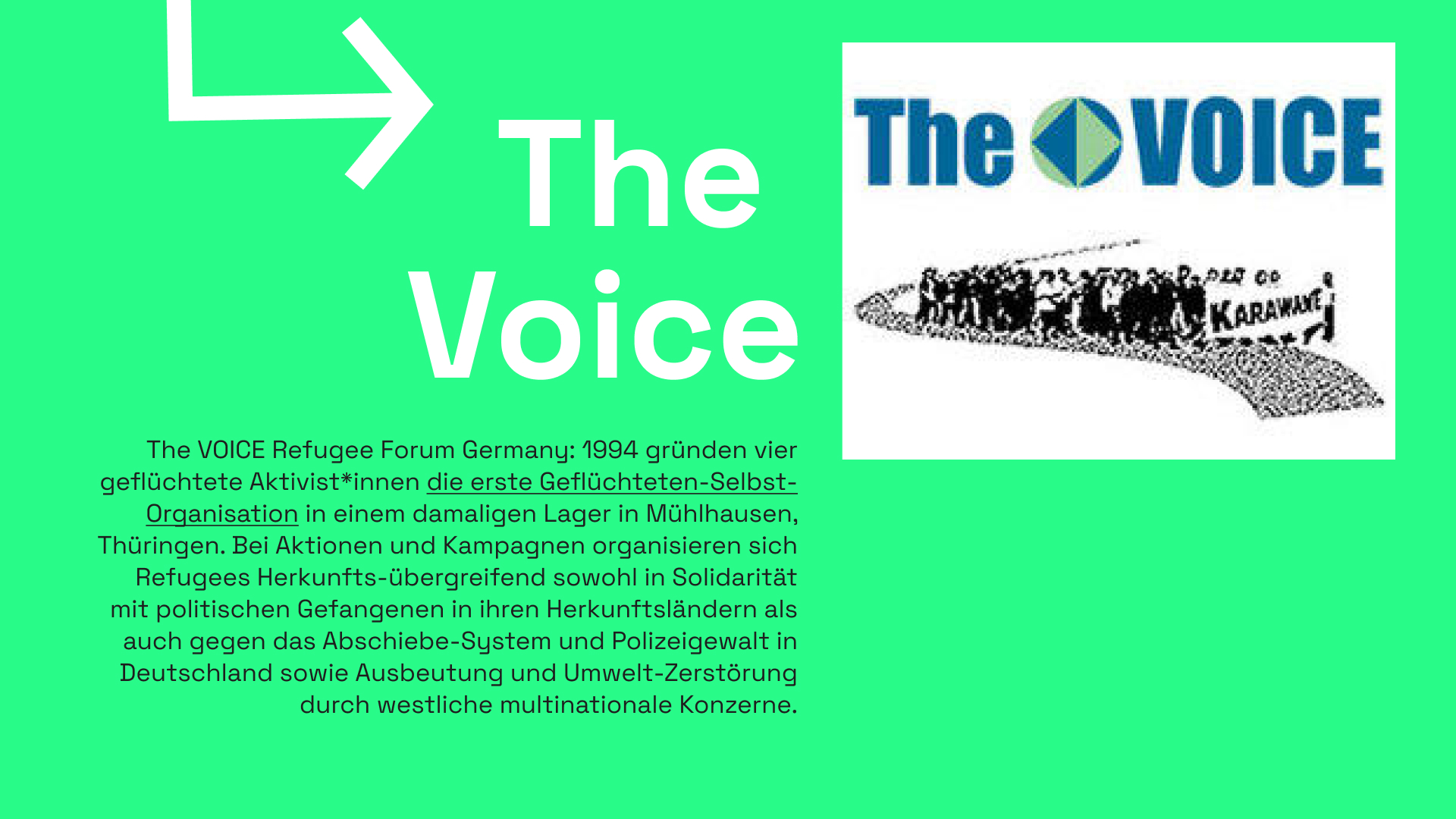 Informationstafel mit grünem Hintergrund. Ein Pfeil zeit auf die Überschrift "The Voice" daneben ist das Logo von The Voice zu sehen. Zwischen den Worten "The" und "Voice" ist ein Quadrat in einem Kreis zu sehen. Das Quadrat steht auf einer Ecke, es ist auf der linken Seite blau, auf der rechten Seite grün. Darunter ist die Silhoutte einer Personengruppe zu sehen, welche einen sich windenden Weg entlang gehen und ein Transprarent mit der Aufschrift "Karawane" vor sich tragen. Darunter ist ein Informationstext mit folgendem Inhalt zu lesen: 1994 gründen vier geflüchtete Aktivist*innen die erste Geflüchteten-Selbst-Organisation in einem damaligen Lager in Mühlhausen, Thüringen. Bei Aktionen und Kampagnen organisieren sich Refugees Herkunfts-übergreifend sowohl in Solidarität mit politischen Gefangenen in ihren Her-kunftsländern als auch gegen das Abschiebe-System und Polizeigewalt in Deutschland sowie Ausbeutung und Umwelt-Zerstörung durch westliche multinationale Konzerne.