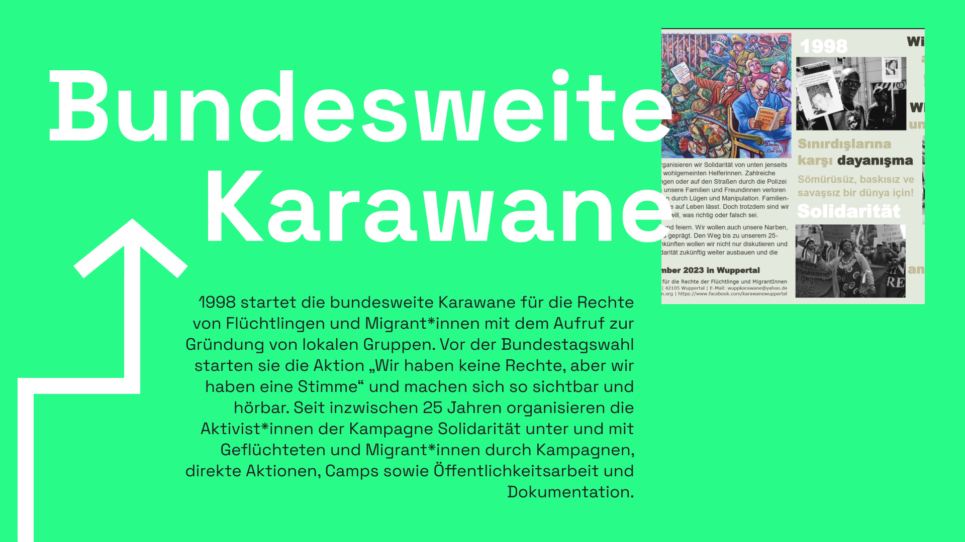 Informationstafel mit grünem Hintergrund. Als Überschrift ist "Bundesweite Karawane" zu lesen, rechts daneben ein Bild aus einer Broschäre. Darin sind zwei schwarz-weiß Fotos von Demonstrationen zu sehen, die Demonstrierenden sind People of Color. Eine Gemälde ist abgebildet, bei dem weiße Personen in Anzügen Sekt trinken oder ein Buch lesen, dahinter stehen Personen in Militäruniform und scheinen anderen Menschen zu bedrängen. Ganz hinten befinden sich Menschen in einem Käfig. Der Text des Bildes ist nur angeschnitten, die Worte Solidarität, 1998, Wuppertal sind zu erkennen sowie ein türkiscehr Schriftzug. Im unteren Teil ist ein eckiger weißer Pfeil zu sehen, sowie ein Informationstext: 1998 startet die bundesweite Karawane für die Rechte von Flüchtlingen und Migrant*innen mit dem Aufruf zur Gründung von lokalen Gruppen. Vor der Bundestagswahl starten sie die Aktion „Wir haben keine Rechte, aber wir haben eine Stimme“ und machen sich so sichtbar und hörbar. Seit inzwischen 25 Jahren organisieren die Aktivist*innen der Kampagne Solidarität unter und mit Geflüchteten und Migrant*innen durch Kampagnen, direkte Aktionen, Camps sowie Öffentlichkeitsarbeit und Dokumentation.