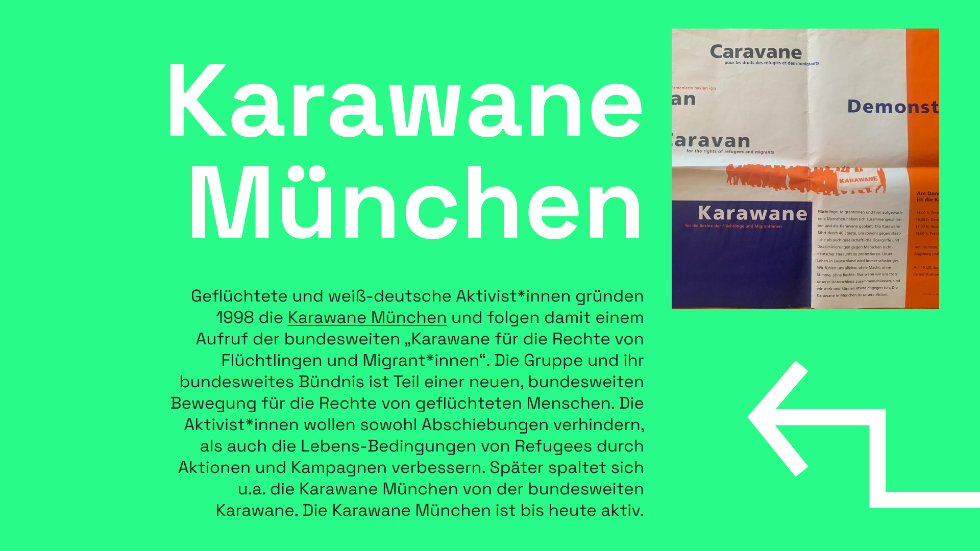 Informationstafel mit grünem Hintergrund. Als Überschrift steht "Karawane München". Daneben ist ein Plakat der Karawane zu sehen in den Farben weiß, orange und blau. Der Schriftzug "Karawane für die Rechte der Flüchtlinge und Migrant*innen ist auf deutsch, französisch und englisch zu lesen. Die Silhouette einer Personengruppe bei einer Demonstration ist zu sehen, die Gruppe trägt ein Transparent mit der Aufschrift "Karawane" Das Wort "Demonstration" ist zur Hälfte zu erkennen, weitere Texte sind nur schematisch zu sehen. Ein weißter eckiger Pfeil befindet sich auf der rechten Seite. Als Informationstext ist zu lesen: Geflüchtete und weiß-deutsche Aktivist*innen gründen 1998 die Karawane München und folgen damit einem Aufruf der bundesweiten „Karawane für die Rechte von Flüchtlingen und Migrant*innen“. Die Gruppe und ihr bundesweites Bündnis ist Teil einer neuen, bundesweiten Bewegung für die Rechte von geflüchteten Menschen. Die Aktivist*innen wollen sowohl Abschiebungen verhindern, als auch die Lebens-Bedingungen von Refugees durch Aktionen und Kampagnen verbessern. Später spaltet sich u.a. die Karawane München von der bundesweiten Karawa-ne. Die Karawane München ist bis heute aktiv.