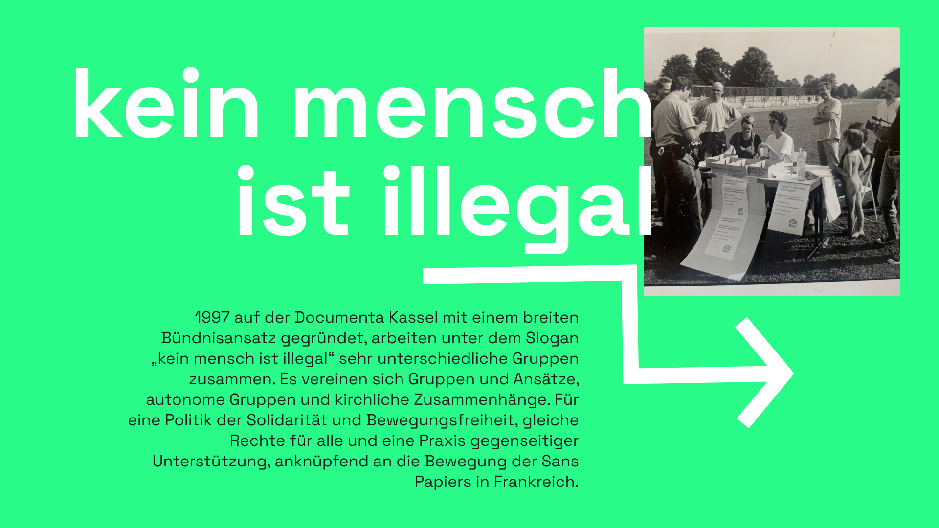 Infotext auf grünem Hintergrund Mit der Überschrift "kein mensch ist illegal". Daneben eine schwarz-weiß Fotografie von der Aktion "Pass-Fix auf der documenta 1997. Zu sehen ist ein Tisch mit viel Papier, Kisten und Plakaten. Das Logo von "kein mensch ist illegal" ist zu sehen. Am Tisch sitzen drei Personen, darum stehen mehere weitere Personen, die lachen oder interessiert ein Person in Polizeiuniform anschauen, welche vor dem Tisch steht. Eine der Personen am Tisch redet mit der Polizeiperson. Darunter ist ein weißer, eckiger Pfeil. Im Informationstext steht: 1997 auf der Documenta Kassel mit einem breiten Bündnisansatz gegründet, arbeiten unter dem Slogan „kein mensch ist illegal“ sehr unterschiedliche Gruppen zusammen. Es vereinen sich Gruppen und Ansätze, wie zum Beispiel autonome Gruppen und kirchliche Zusammenhänge. Für eine Politik der Solidarität und Bewegungsfreiheit, gleiche Rechte für alle und eine Praxis gegenseitiger Unterstützung, anknüpfend an die Bewegung der Sans Papiers in Frankreich.